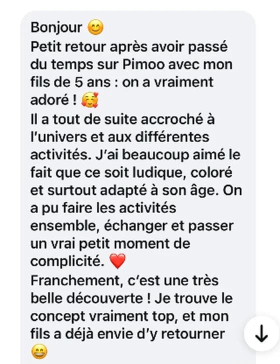 Message reçu : petit retour après avoir passé du temps sur Pimoo avec mon fils de 5 ans, on a vraiment adoré. On a pu faire les activités ensemble et passer un vrai petit moment de complicité.