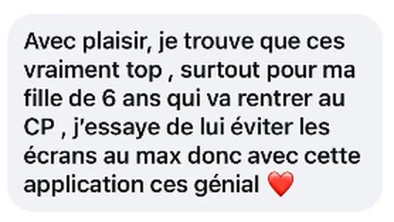 Message reçu : vraiment top, surtout pour ma fille de 6 ans qui va rentrer au CP, j’essaye de lui éviter les écrans au max.